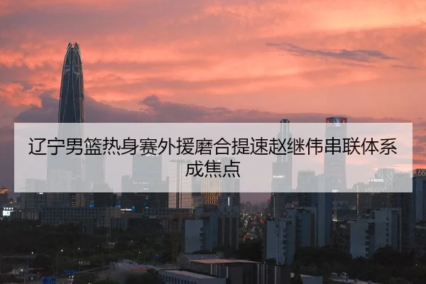 辽宁男篮热身赛外援磨合提速赵继伟串联体系成焦点