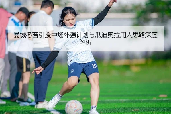 曼城冬窗引援中场补强计划与瓜迪奥拉用人思路深度解析
